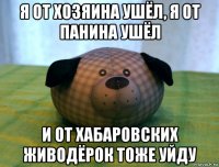 я от хозяина ушëл, я от панина ушëл и от хабаровских живодëрок тоже уйду