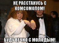 не расстанусь с комсомолом! буду вечно с молодым!