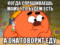 когда спрашиваешь маму что будем есть а она говорит еду