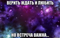 верить ждать и любить но встреча важна...