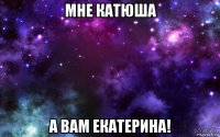 мне катюша а вам екатерина!