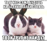 ты у нас сама будешь на задних лапах стоять твой труп не найдут