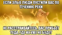 если злые люди пустили вас по течению реки не расстраивайтесь, вас прибьёт туда, где их уже не будет