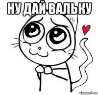 ну дай вальку 