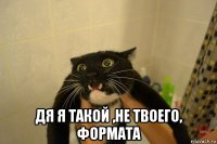  дя я такой ,не твоего, формата