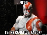 что? ты не качаешь забор?