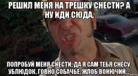 решил меня на трешку снести? а ну иди сюда, попробуй меня снести, да я сам тебя снесу, ублюдок, говно собачье, жлоб вонючий...