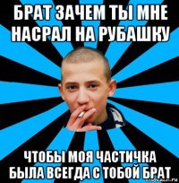 брат зачем ты мне насрал на рубашку чтобы моя частичка была всегда с тобой брат