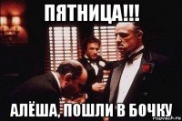 пятница!!! алёша, пошли в бочку