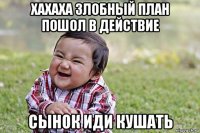 хахаха злобный план пошол в действие сынок иди кушать