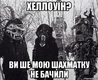 хеллоуїн? ви ше мою шахматку не бачили