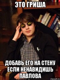 это гриша добавь его на стену если ненавидишь павлова