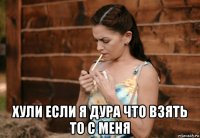  хули если я дура что взять то с меня