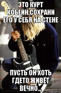 это курт кобейн,сохрани его у себя на стене пусть он хоть гдето живëт вечно...