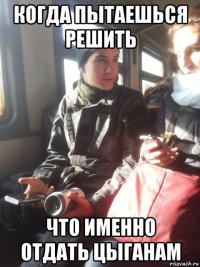 когда пытаешься решить что именно отдать цыганам