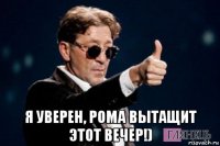  я уверен, рома вытащит этот вечер!)