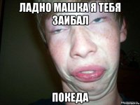 ладно машка я тебя заибал покеда