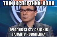 твій ікспертний, коли очолив секту свідків таланту коваленка
