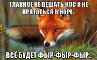 главное не вешать нос и не прятаться в норе.. всё будет фыр-фыр-фыр..