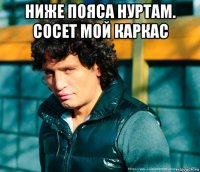 ниже пояса нуртам. сосет мой каркас 
