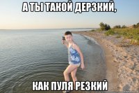 а ты такой дерзкий, как пуля резкий