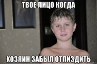 твое лицо когда хозяин забыл отпиздить