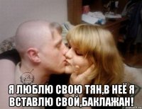 я люблю свою тян,в неё я вставлю свой,баклажан!