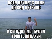 всем привет с вами дэвид кэтринс и сегодня мы будем топиться нахуй