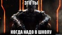 это ты когда надо в школу