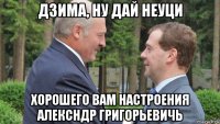 дзима, ну дай неуци хорошего вам настроения алексндр григорьевичь