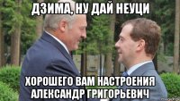 дзима, ну дай неуци хорошего вам настроения александр григорьевич