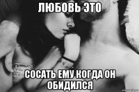 любовь это сосать ему когда он обидился