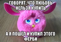 говорят, что любовь нельзя купить а я пошёл и купил этого фёрби