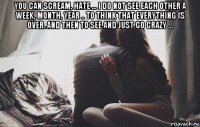 you can scream, hate ... i do not see each other a week, month, year .. to think that everything is over. and then to see and just go crazy ... 