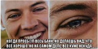  когда проеб@л весь банк, но делаешь вид, что всё хорошо, но на самом деле, всё хуже некуда