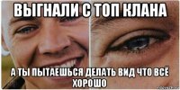выгнали с топ клана а ты пытаешься делать вид что всё хорошо