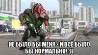  не было бы меня - и всё было бы нормально! :))