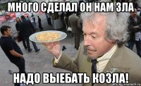 много сделал он нам зла надо выебать козла!