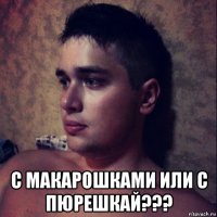  с макарошками или с пюрешкай???