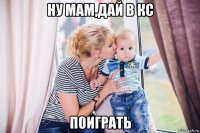 ну мам,дай в кс поиграть