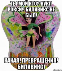 ты мой кто? кукл рокси? биливикс не был! какая! превращения! биливикс!