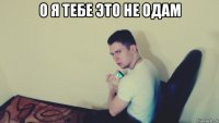 о я тебе это не одам 