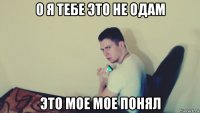 о я тебе это не одам это мое мое понял