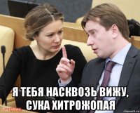  я тебя насквозь вижу, сука хитрожопая
