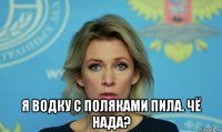  я водку с поляками пила. чё нада?