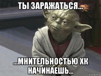 ты заражаться... ...мнительностью хк начинаешь...