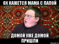 ох кажется мама с папой домой уже домой пришли