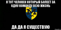 я тот человек который болеет за одну команду всю жизнь да да я существую