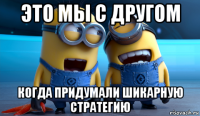 это мы с другом когда придумали шикарную стратегию