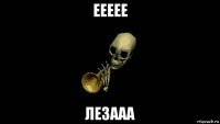 еееее лезааа
